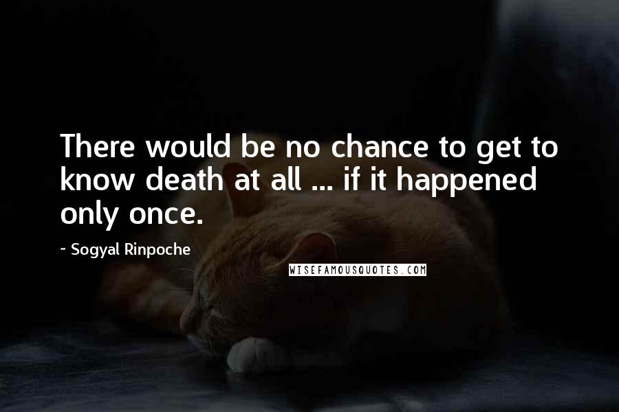 Sogyal Rinpoche Quotes: There would be no chance to get to know death at all ... if it happened only once.