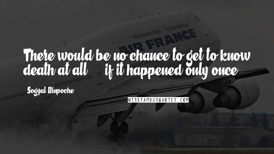 Sogyal Rinpoche Quotes: There would be no chance to get to know death at all ... if it happened only once.