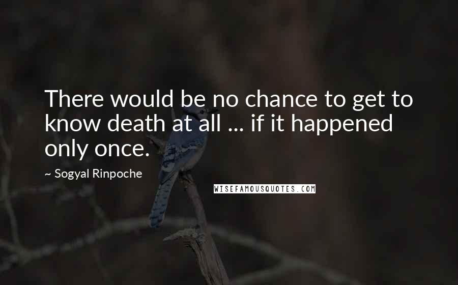 Sogyal Rinpoche Quotes: There would be no chance to get to know death at all ... if it happened only once.