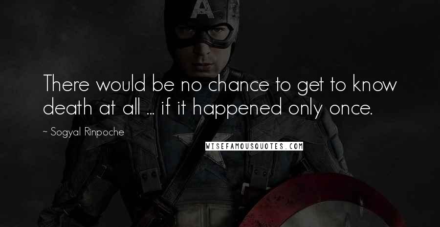Sogyal Rinpoche Quotes: There would be no chance to get to know death at all ... if it happened only once.