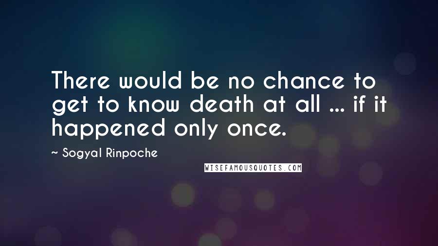 Sogyal Rinpoche Quotes: There would be no chance to get to know death at all ... if it happened only once.