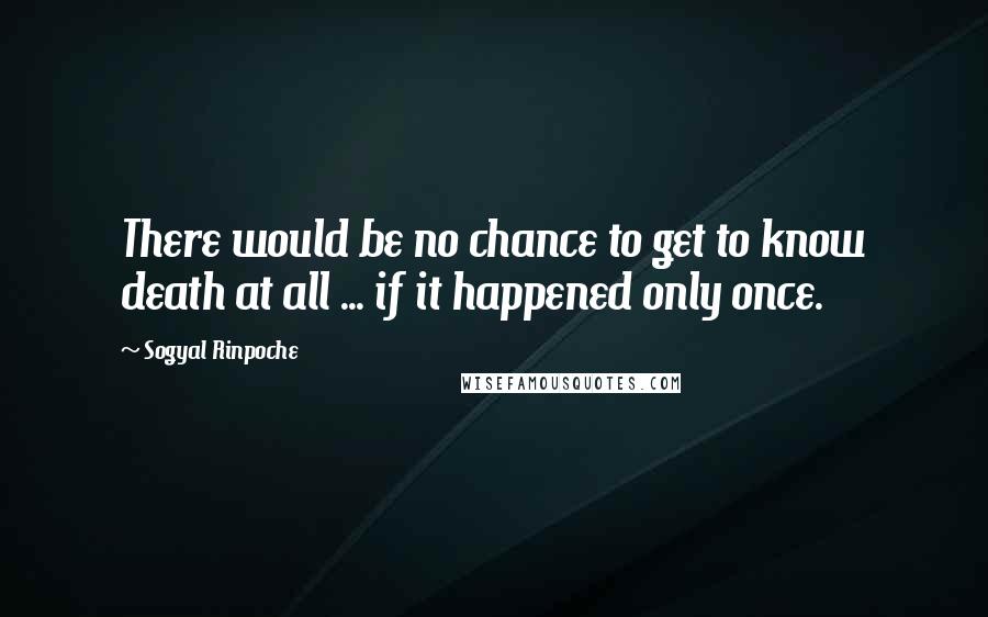 Sogyal Rinpoche Quotes: There would be no chance to get to know death at all ... if it happened only once.