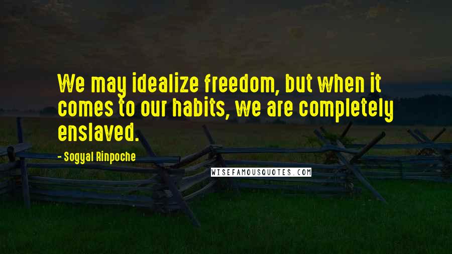 Sogyal Rinpoche Quotes: We may idealize freedom, but when it comes to our habits, we are completely enslaved.