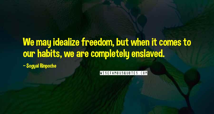 Sogyal Rinpoche Quotes: We may idealize freedom, but when it comes to our habits, we are completely enslaved.