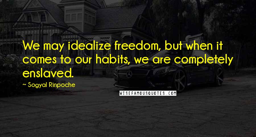 Sogyal Rinpoche Quotes: We may idealize freedom, but when it comes to our habits, we are completely enslaved.