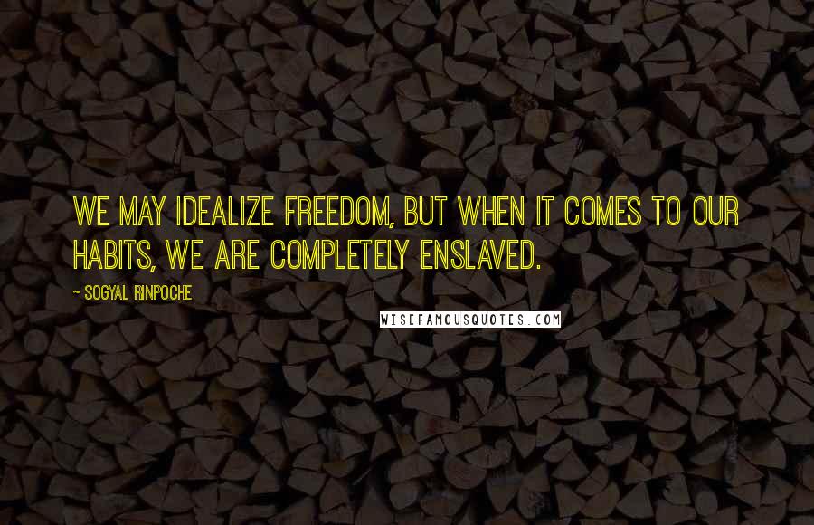 Sogyal Rinpoche Quotes: We may idealize freedom, but when it comes to our habits, we are completely enslaved.