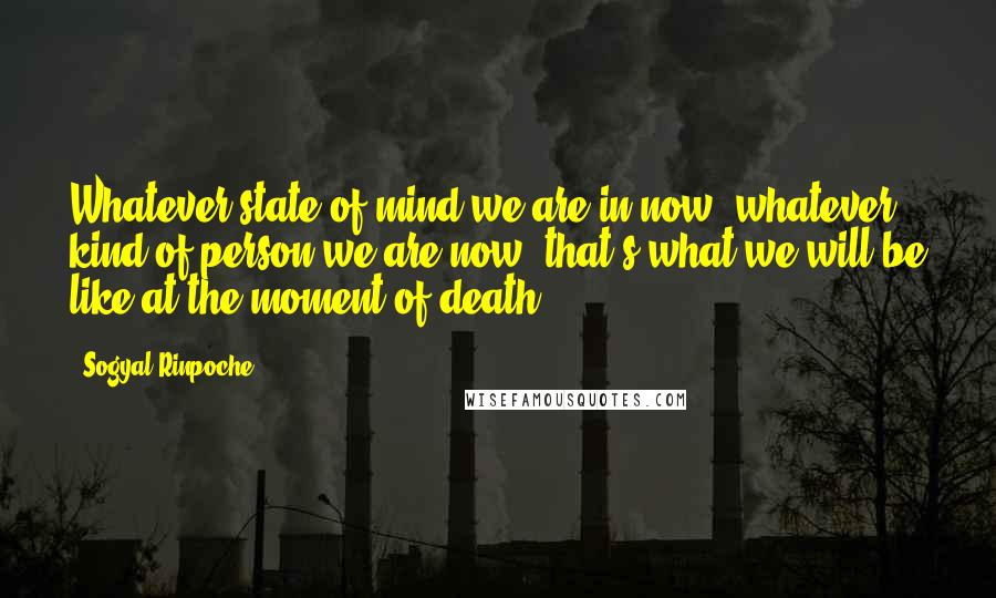 Sogyal Rinpoche Quotes: Whatever state of mind we are in now, whatever kind of person we are now: that's what we will be like at the moment of death,