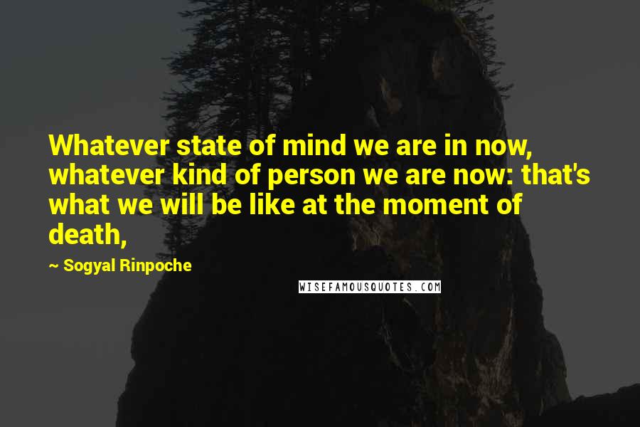 Sogyal Rinpoche Quotes: Whatever state of mind we are in now, whatever kind of person we are now: that's what we will be like at the moment of death,
