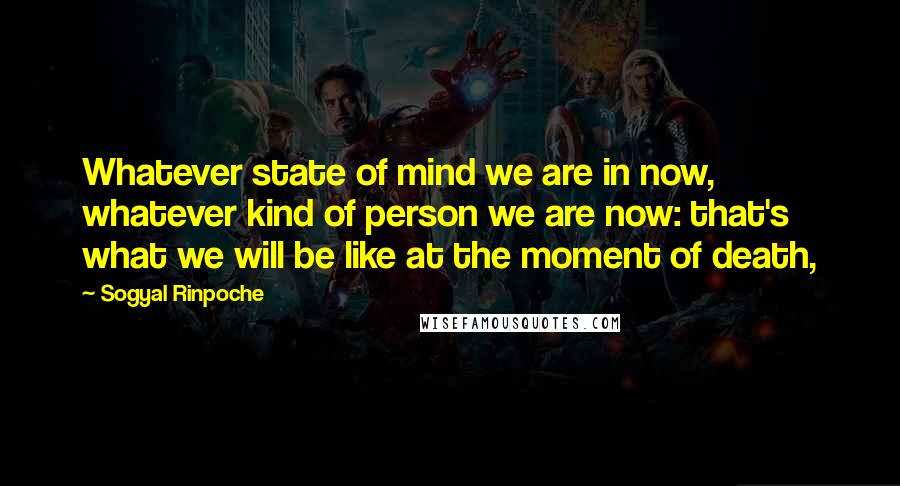 Sogyal Rinpoche Quotes: Whatever state of mind we are in now, whatever kind of person we are now: that's what we will be like at the moment of death,