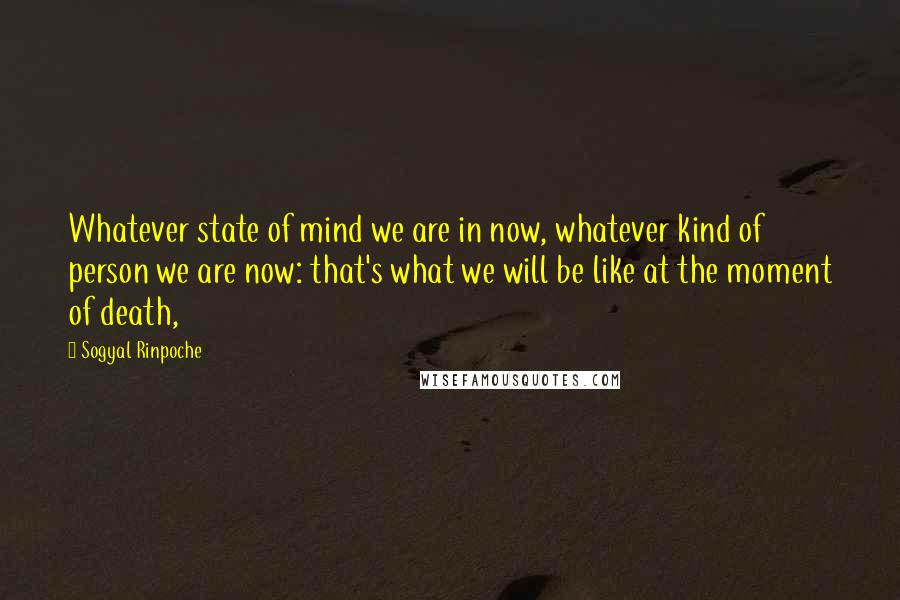 Sogyal Rinpoche Quotes: Whatever state of mind we are in now, whatever kind of person we are now: that's what we will be like at the moment of death,