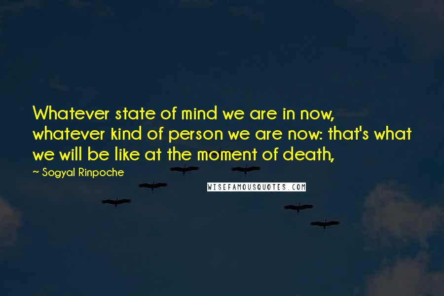 Sogyal Rinpoche Quotes: Whatever state of mind we are in now, whatever kind of person we are now: that's what we will be like at the moment of death,