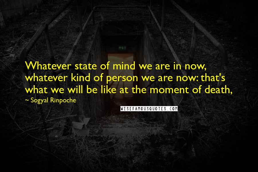 Sogyal Rinpoche Quotes: Whatever state of mind we are in now, whatever kind of person we are now: that's what we will be like at the moment of death,