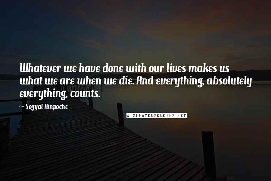 Sogyal Rinpoche Quotes: Whatever we have done with our lives makes us what we are when we die. And everything, absolutely everything, counts.