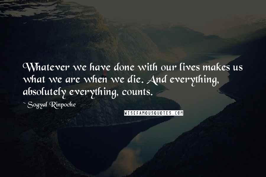 Sogyal Rinpoche Quotes: Whatever we have done with our lives makes us what we are when we die. And everything, absolutely everything, counts.