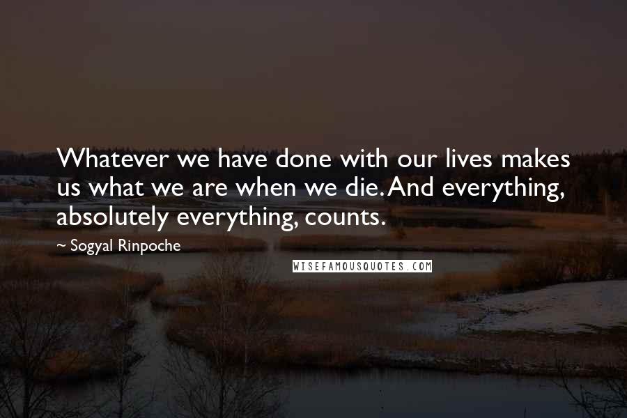 Sogyal Rinpoche Quotes: Whatever we have done with our lives makes us what we are when we die. And everything, absolutely everything, counts.