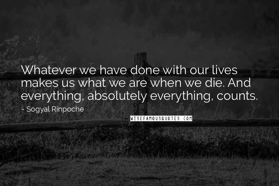 Sogyal Rinpoche Quotes: Whatever we have done with our lives makes us what we are when we die. And everything, absolutely everything, counts.