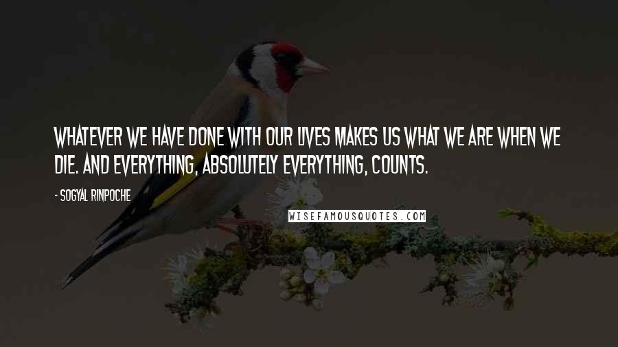 Sogyal Rinpoche Quotes: Whatever we have done with our lives makes us what we are when we die. And everything, absolutely everything, counts.