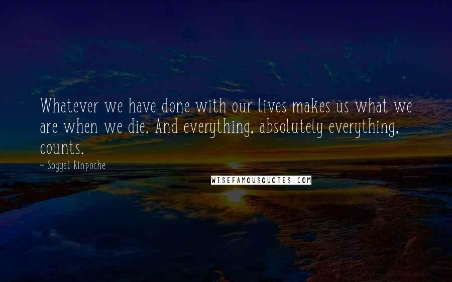 Sogyal Rinpoche Quotes: Whatever we have done with our lives makes us what we are when we die. And everything, absolutely everything, counts.