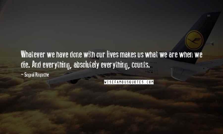 Sogyal Rinpoche Quotes: Whatever we have done with our lives makes us what we are when we die. And everything, absolutely everything, counts.