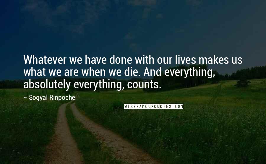 Sogyal Rinpoche Quotes: Whatever we have done with our lives makes us what we are when we die. And everything, absolutely everything, counts.