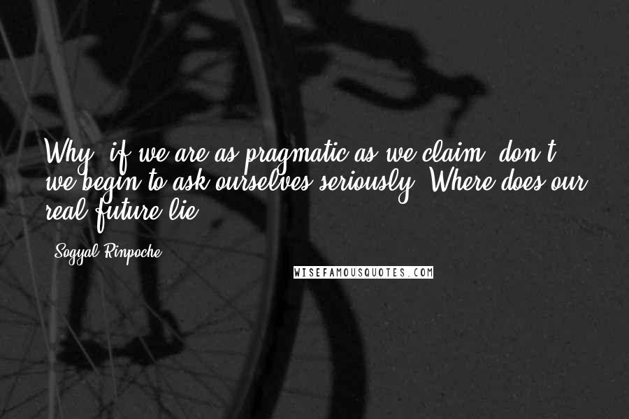 Sogyal Rinpoche Quotes: Why, if we are as pragmatic as we claim, don't we begin to ask ourselves seriously: Where does our real future lie?