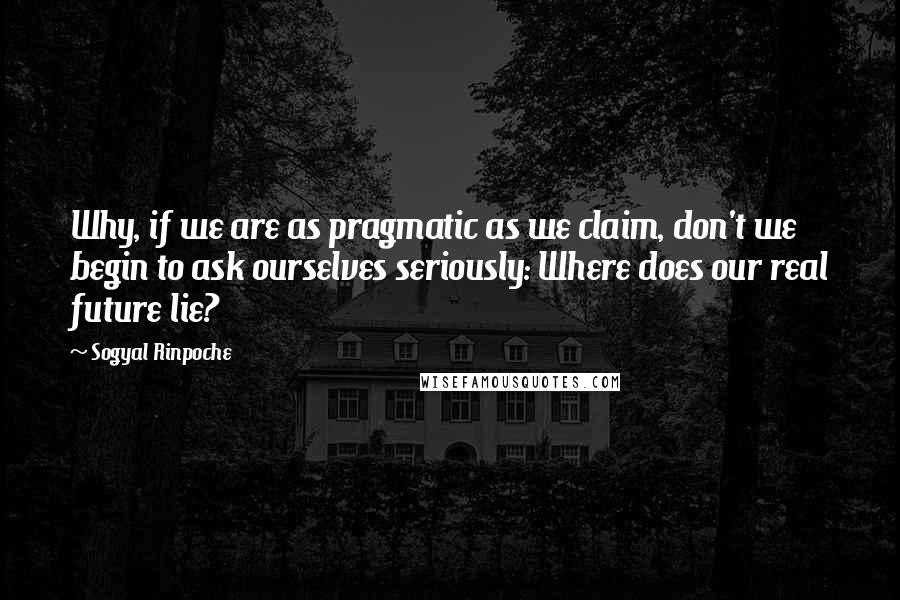 Sogyal Rinpoche Quotes: Why, if we are as pragmatic as we claim, don't we begin to ask ourselves seriously: Where does our real future lie?