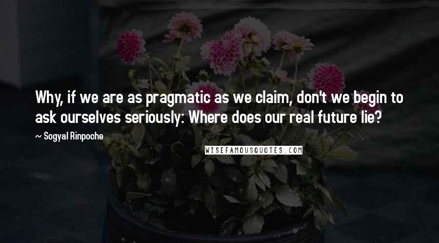 Sogyal Rinpoche Quotes: Why, if we are as pragmatic as we claim, don't we begin to ask ourselves seriously: Where does our real future lie?