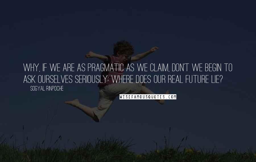 Sogyal Rinpoche Quotes: Why, if we are as pragmatic as we claim, don't we begin to ask ourselves seriously: Where does our real future lie?