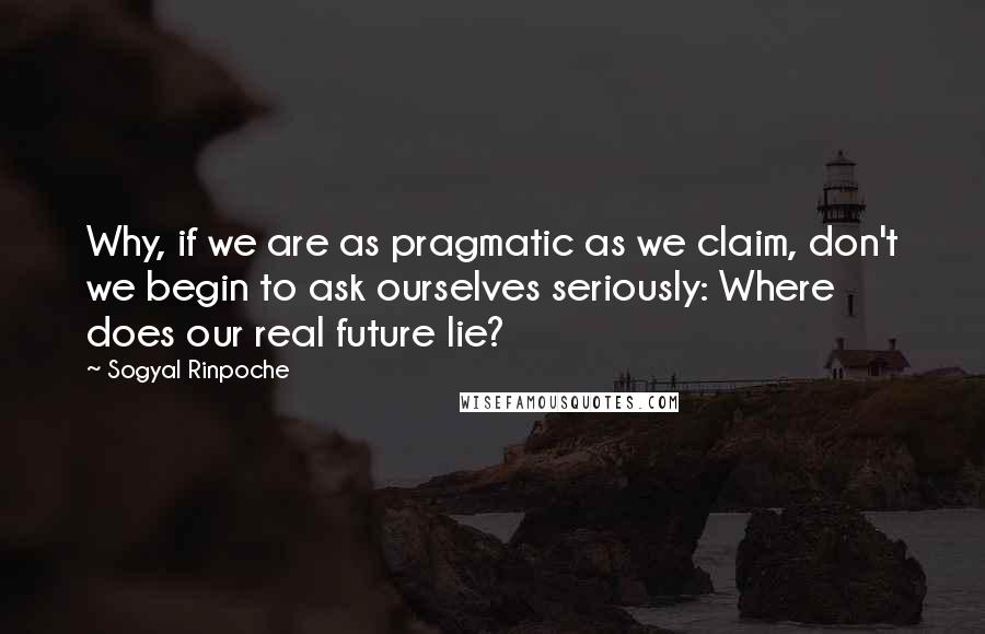 Sogyal Rinpoche Quotes: Why, if we are as pragmatic as we claim, don't we begin to ask ourselves seriously: Where does our real future lie?