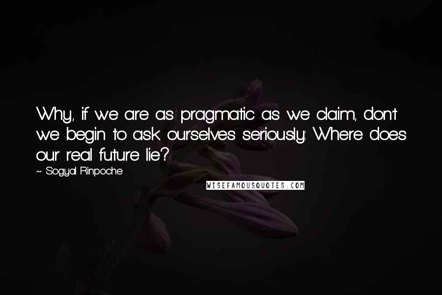 Sogyal Rinpoche Quotes: Why, if we are as pragmatic as we claim, don't we begin to ask ourselves seriously: Where does our real future lie?