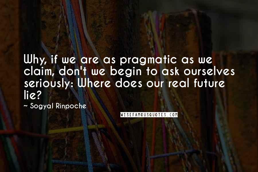 Sogyal Rinpoche Quotes: Why, if we are as pragmatic as we claim, don't we begin to ask ourselves seriously: Where does our real future lie?