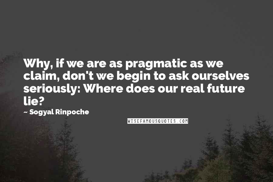 Sogyal Rinpoche Quotes: Why, if we are as pragmatic as we claim, don't we begin to ask ourselves seriously: Where does our real future lie?