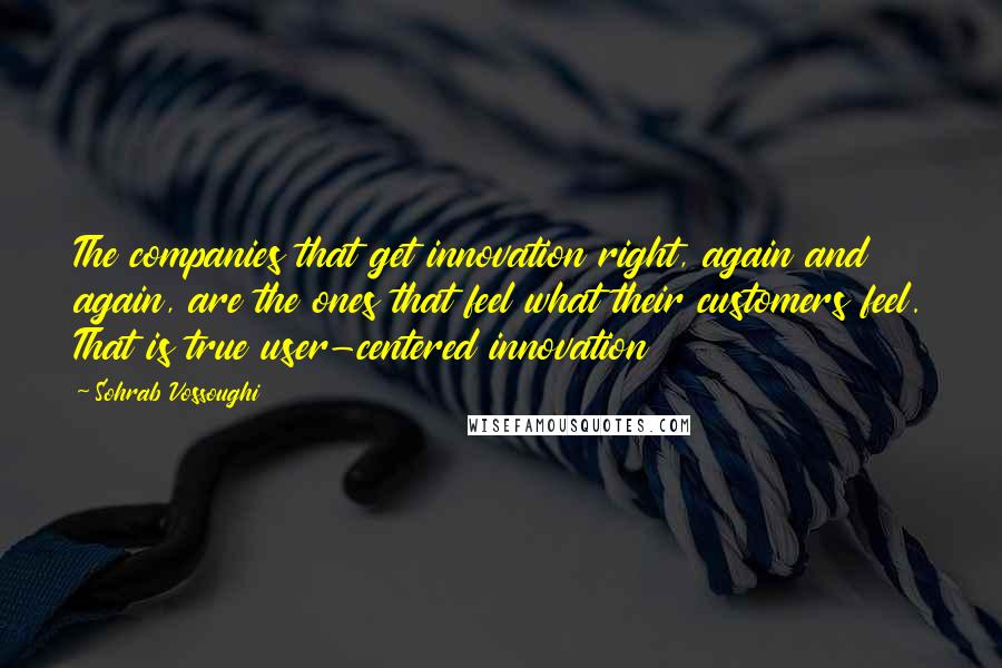 Sohrab Vossoughi Quotes: The companies that get innovation right, again and again, are the ones that feel what their customers feel. That is true user-centered innovation