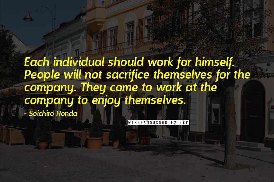 Soichiro Honda Quotes: Each individual should work for himself. People will not sacrifice themselves for the company. They come to work at the company to enjoy themselves.