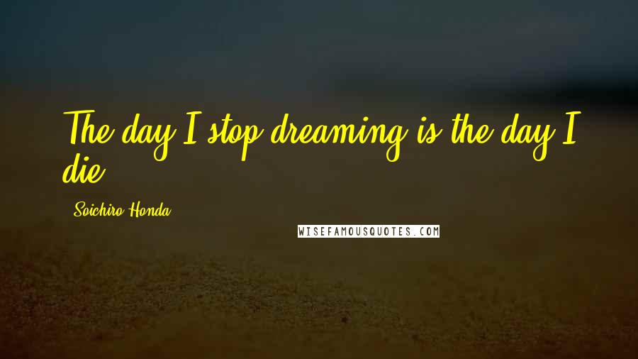 Soichiro Honda Quotes: The day I stop dreaming is the day I die.