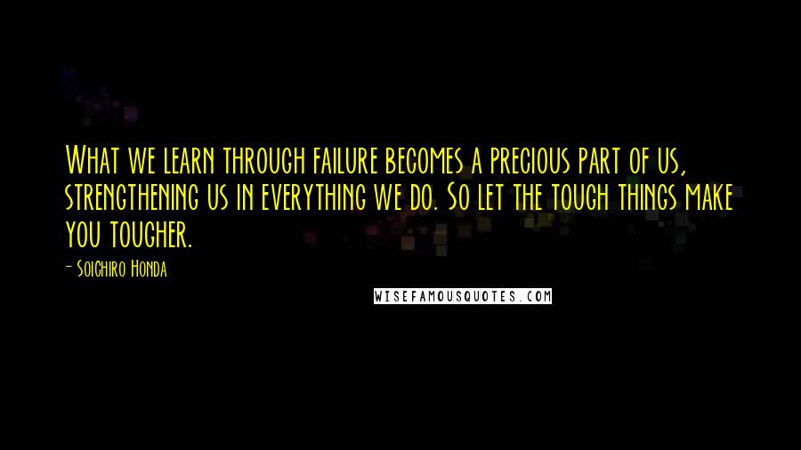 Soichiro Honda Quotes: What we learn through failure becomes a precious part of us, strengthening us in everything we do. So let the tough things make you tougher.