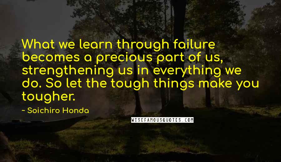 Soichiro Honda Quotes: What we learn through failure becomes a precious part of us, strengthening us in everything we do. So let the tough things make you tougher.