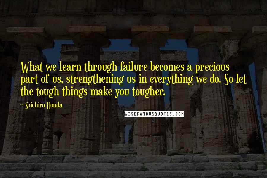 Soichiro Honda Quotes: What we learn through failure becomes a precious part of us, strengthening us in everything we do. So let the tough things make you tougher.