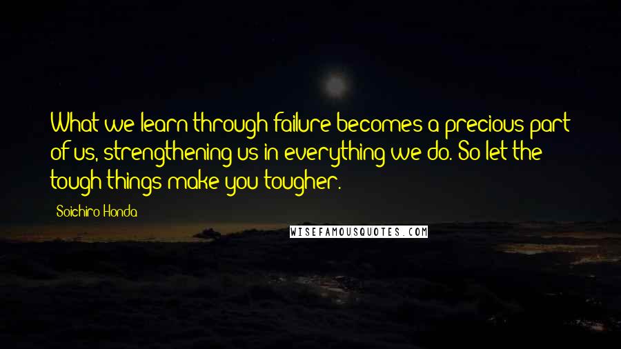 Soichiro Honda Quotes: What we learn through failure becomes a precious part of us, strengthening us in everything we do. So let the tough things make you tougher.