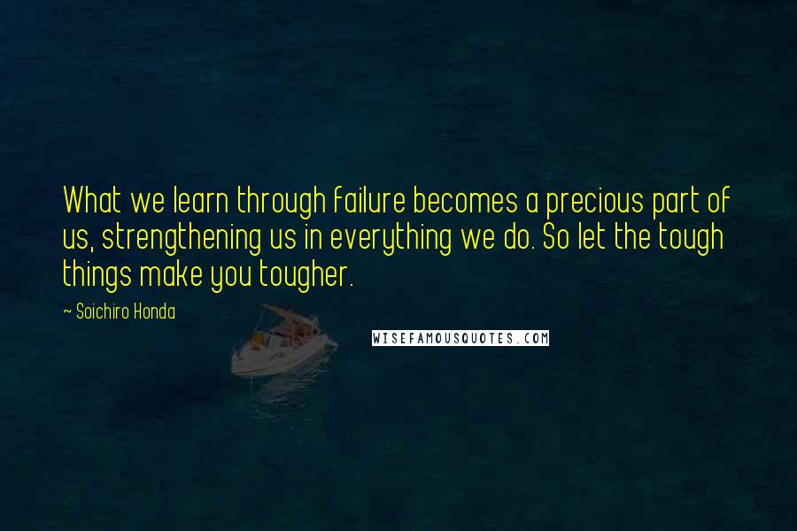 Soichiro Honda Quotes: What we learn through failure becomes a precious part of us, strengthening us in everything we do. So let the tough things make you tougher.