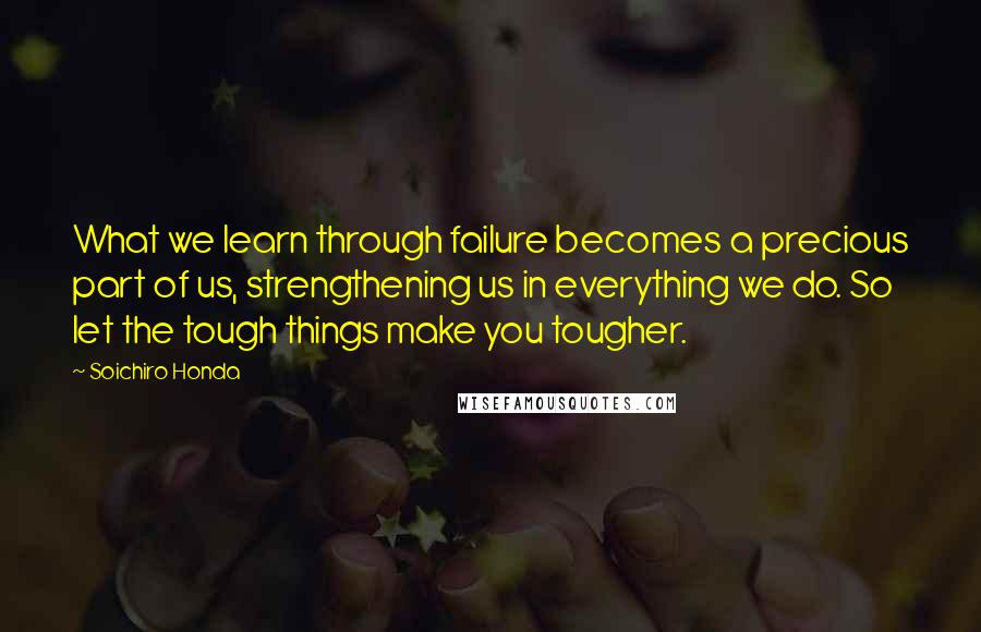 Soichiro Honda Quotes: What we learn through failure becomes a precious part of us, strengthening us in everything we do. So let the tough things make you tougher.