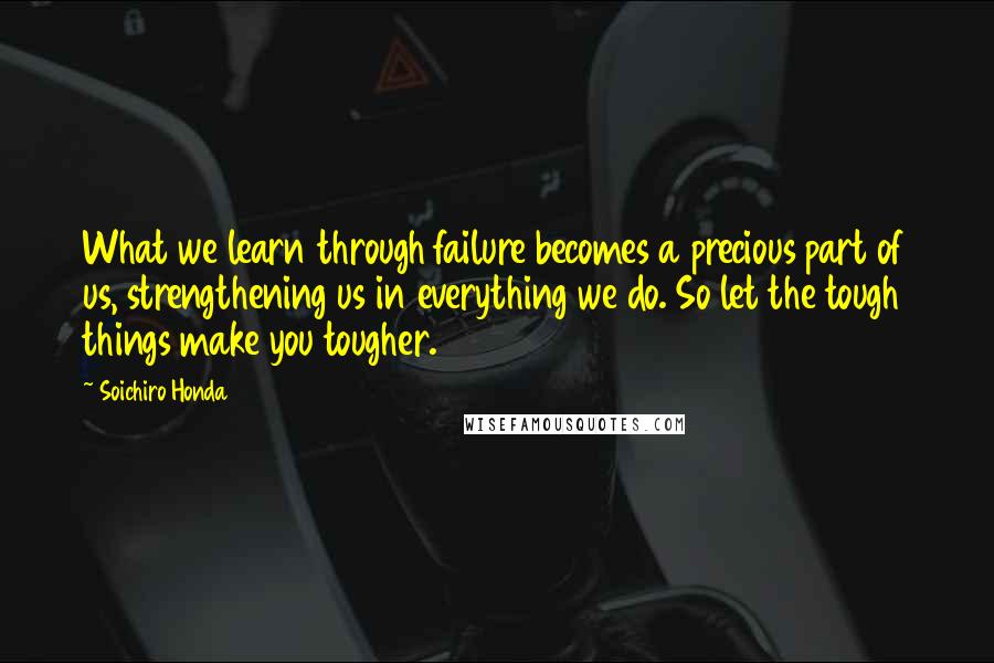 Soichiro Honda Quotes: What we learn through failure becomes a precious part of us, strengthening us in everything we do. So let the tough things make you tougher.