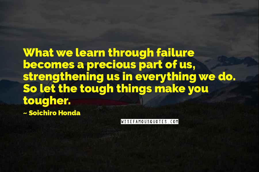 Soichiro Honda Quotes: What we learn through failure becomes a precious part of us, strengthening us in everything we do. So let the tough things make you tougher.