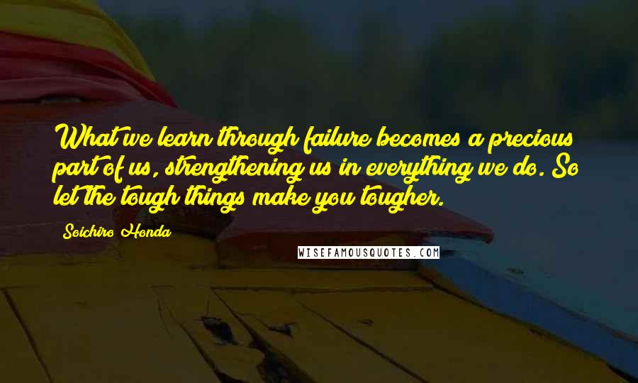 Soichiro Honda Quotes: What we learn through failure becomes a precious part of us, strengthening us in everything we do. So let the tough things make you tougher.