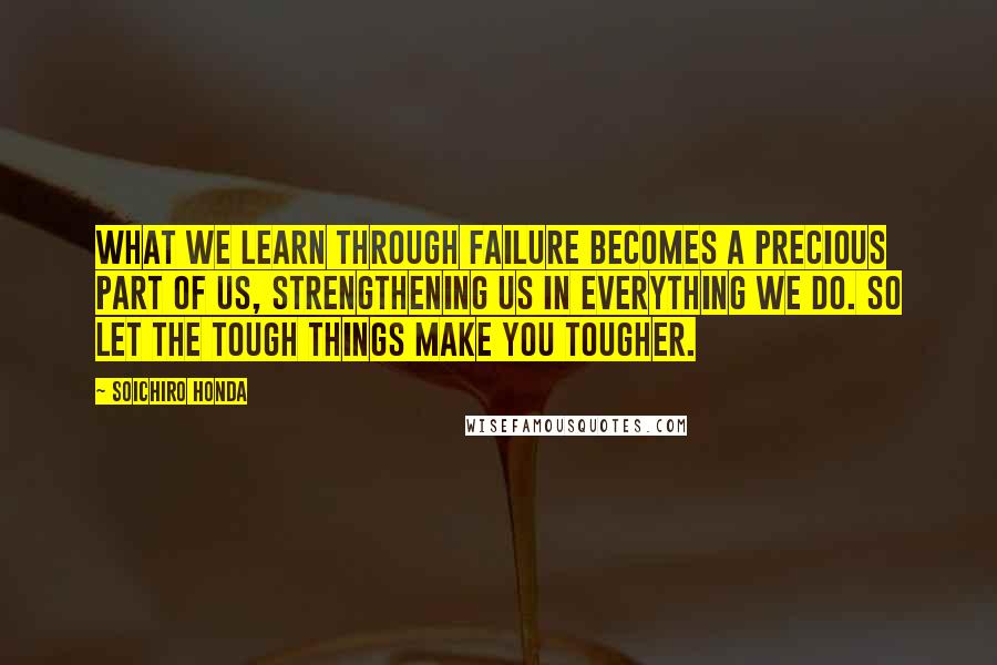 Soichiro Honda Quotes: What we learn through failure becomes a precious part of us, strengthening us in everything we do. So let the tough things make you tougher.