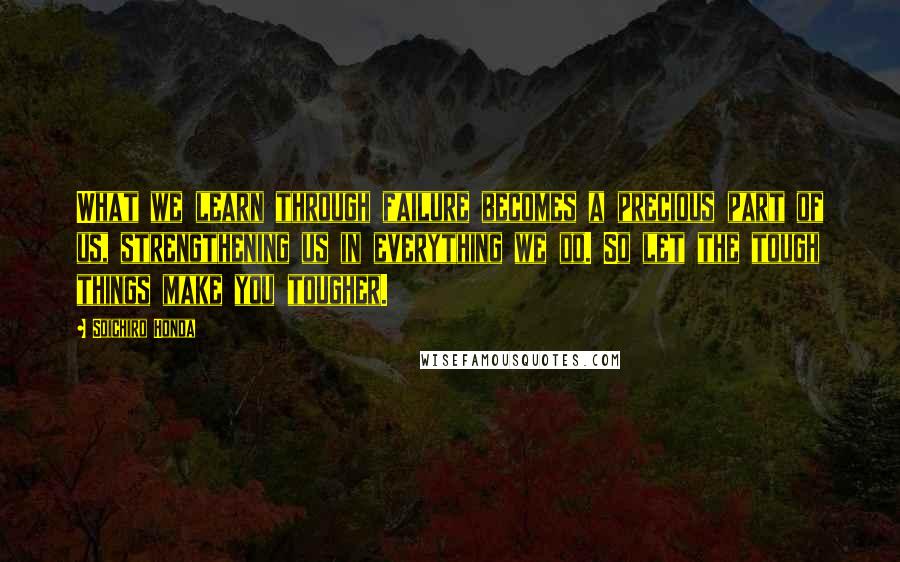 Soichiro Honda Quotes: What we learn through failure becomes a precious part of us, strengthening us in everything we do. So let the tough things make you tougher.