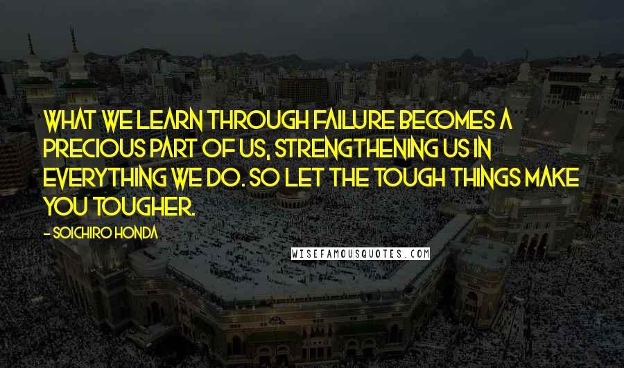 Soichiro Honda Quotes: What we learn through failure becomes a precious part of us, strengthening us in everything we do. So let the tough things make you tougher.