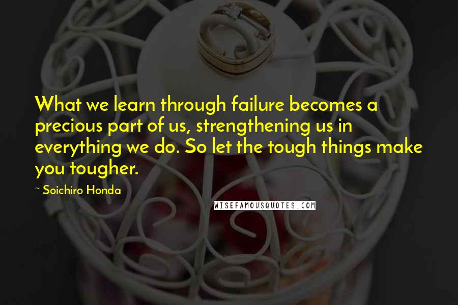 Soichiro Honda Quotes: What we learn through failure becomes a precious part of us, strengthening us in everything we do. So let the tough things make you tougher.