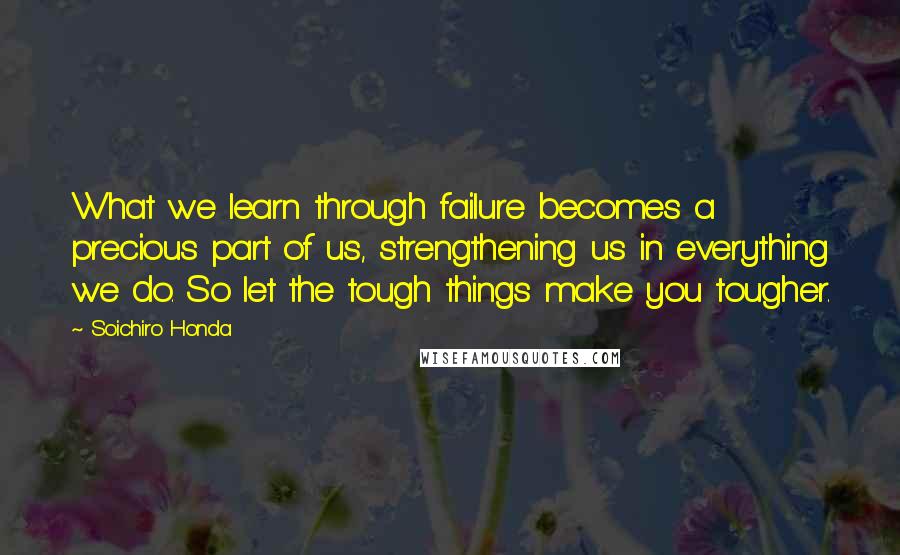 Soichiro Honda Quotes: What we learn through failure becomes a precious part of us, strengthening us in everything we do. So let the tough things make you tougher.