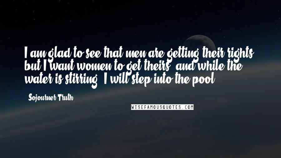 Sojourner Truth Quotes: I am glad to see that men are getting their rights, but I want women to get theirs, and while the water is stirring, I will step into the pool.